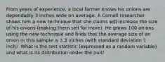 From years of experience, a local farmer knows his onions are dependably 3 inches wide on average. A Cornell researcher shows him a new technique that she claims will increase the size of his onions (making them sell for more). He grows 100 onions using the new technique and finds that the average size of an onion in this sample is 3.3 inches (with standard deviation 1 inch). What is the test statistic (expressed as a random variable) and what is its distribution under the null?