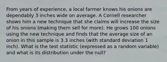 From years of experience, a local farmer knows his onions are dependably 3 inches wide on average. A Cornell researcher shows him a new technique that she claims will increase the size of his onions (making them sell for more). He grows 100 onions using the new technique and finds that the average size of an onion in this sample is 3.3 inches (with standard deviation 1 inch). What is the test statistic (expressed as a random variable) and what is its distribution under the null?