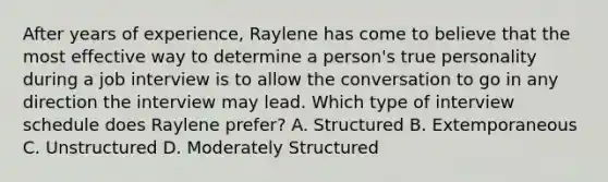 After years of experience, Raylene has come to believe that the most effective way to determine a person's true personality during a job interview is to allow the conversation to go in any direction the interview may lead. Which type of interview schedule does Raylene prefer? A. Structured B. Extemporaneous C. Unstructured D. Moderately Structured