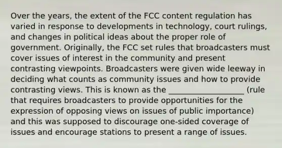 Over the years, the extent of the FCC content regulation has varied in response to developments in technology, court rulings, and changes in political ideas about the proper role of government. Originally, the FCC set rules that broadcasters must cover issues of interest in the community and present contrasting viewpoints. Broadcasters were given wide leeway in deciding what counts as community issues and how to provide contrasting views. This is known as the ___________________ (rule that requires broadcasters to provide opportunities for the expression of opposing views on issues of public importance) and this was supposed to discourage one-sided coverage of issues and encourage stations to present a range of issues.