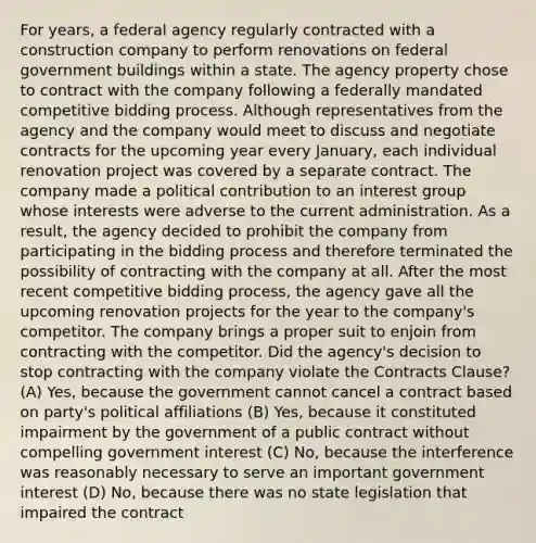 For years, a federal agency regularly contracted with a construction company to perform renovations on federal government buildings within a state. The agency property chose to contract with the company following a federally mandated competitive bidding process. Although representatives from the agency and the company would meet to discuss and negotiate contracts for the upcoming year every January, each individual renovation project was covered by a separate contract. The company made a political contribution to an interest group whose interests were adverse to the current administration. As a result, the agency decided to prohibit the company from participating in the bidding process and therefore terminated the possibility of contracting with the company at all. After the most recent competitive bidding process, the agency gave all the upcoming renovation projects for the year to the company's competitor. The company brings a proper suit to enjoin from contracting with the competitor. Did the agency's decision to stop contracting with the company violate the Contracts Clause? (A) Yes, because the government cannot cancel a contract based on party's political affiliations (B) Yes, because it constituted impairment by the government of a public contract without compelling government interest (C) No, because the interference was reasonably necessary to serve an important government interest (D) No, because there was no state legislation that impaired the contract