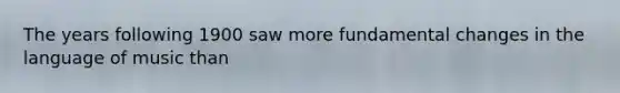 The years following 1900 saw more fundamental changes in the language of music than