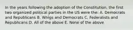 In the years following the adoption of the Constitution, the first two organized political parties in the US were the: A. Democrats and Republicans B. Whigs and Democrats C. Federalists and Republicans D. All of the above E. None of the above