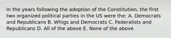 In the years following the adoption of the Constitution, the first two organized political parties in the US were the: A. Democrats and Republicans B. Whigs and Democrats C. Federalists and Republicans D. All of the above E. None of the above