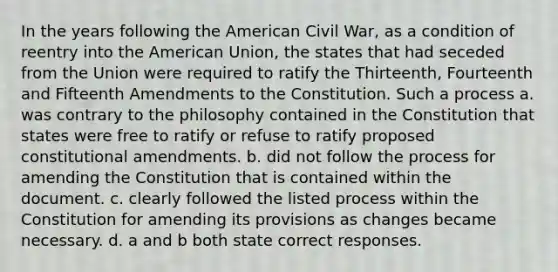 In the years following the American Civil War, as a condition of reentry into the American Union, the states that had seceded from the Union were required to ratify the Thirteenth, Fourteenth and Fifteenth Amendments to the Constitution. Such a process a. was contrary to the philosophy contained in the Constitution that states were free to ratify or refuse to ratify proposed constitutional amendments. b. did not follow the process for amending the Constitution that is contained within the document. c. clearly followed the listed process within the Constitution for amending its provisions as changes became necessary. d. a and b both state correct responses.