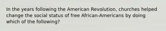 In the years following the American Revolution, churches helped change the social status of free African-Americans by doing which of the following?