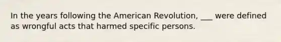 In the years following the American Revolution, ___ were defined as wrongful acts that harmed specific persons.