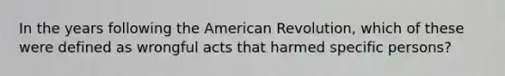 In the years following the American Revolution, which of these were defined as wrongful acts that harmed specific persons?