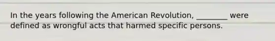 In the years following the American Revolution, ________ were defined as wrongful acts that harmed specific persons.