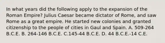 In what years did the following apply to the expansion of the Roman Empire? Julius Caesar became dictator of Rome, and saw Rome as a great empire. He started new colonies and granted citizenship to the people of cities in Gaul and Spain. A. 509-264 B.C.E. B. 264-146 B.C.E. C.145-44 B.C.E. D. 44 B.C.E.-14 C.E.