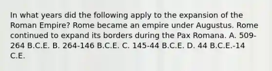 In what years did the following apply to the expansion of the Roman Empire? Rome became an empire under Augustus. Rome continued to expand its borders during the Pax Romana. A. 509-264 B.C.E. B. 264-146 B.C.E. C. 145-44 B.C.E. D. 44 B.C.E.-14 C.E.