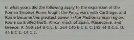 In what years did the following apply to the expansion of the Roman Empire? Rome fought the Punic wars with Carthage, and Rome became the greatest power in the Mediterranean region. Rome controlled North Africa, much of Spain, Macedonia, and Greece. A. 509-264 B.C.E. B. 264-146 B.C.E. C.145-44 B.C.E. D. 44 B.C.E.-14 C.E.