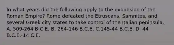 In what years did the following apply to the expansion of the Roman Empire? Rome defeated the Etruscans, Samnites, and several Greek city-states to take control of the Italian peninsula. A. 509-264 B.C.E. B. 264-146 B.C.E. C.145-44 B.C.E. D. 44 B.C.E.-14 C.E.