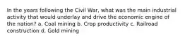 In the years following the Civil War, what was the main industrial activity that would underlay and drive the economic engine of the nation? a. Coal mining b. Crop productivity c. Railroad construction d. Gold mining