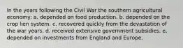 In the years following the Civil War the southern agricultural economy: a. depended on food production. b. depended on the crop lien system. c. recovered quickly from the devastation of the war years. d. received extensive government subsidies. e. depended on investments from England and Europe.