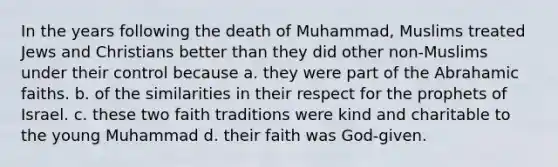 In the years following the death of Muhammad, Muslims treated Jews and Christians better than they did other non-Muslims under their control because a. they were part of the Abrahamic faiths. b. of the similarities in their respect for the prophets of Israel. c. these two faith traditions were kind and charitable to the young Muhammad d. their faith was God-given.