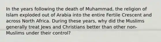 In the years following the death of Muhammad, the religion of Islam exploded out of Arabia into the entire Fertile Crescent and across North Africa. During these years, why did the Muslims generally treat Jews and Christians better than other non-Muslims under their control?