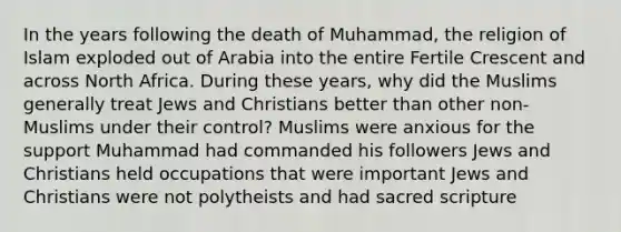 In the years following the death of Muhammad, the religion of Islam exploded out of Arabia into the entire Fertile Crescent and across North Africa. During these years, why did the Muslims generally treat Jews and Christians better than other non-Muslims under their control? Muslims were anxious for the support Muhammad had commanded his followers Jews and Christians held occupations that were important Jews and Christians were not polytheists and had sacred scripture