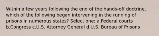 Within a few years following the end of the hands-off doctrine, which of the following began intervening in the running of prisons in numerous states? Select one: a.Federal courts b.Congress c.U.S. Attorney General d.U.S. Bureau of Prisons