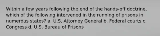 Within a few years following the end of the hands-off doctrine, which of the following intervened in the running of prisons in numerous states? a. U.S. Attorney General b. Federal courts c. Congress d. U.S. Bureau of Prisons