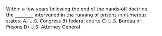 Within a few years following the end of the hands-off doctrine, the ________ intervened in the running of prisons in numerous states. A) U.S. Congress B) federal courts C) U.S. Bureau of Prisons D) U.S. Attorney General