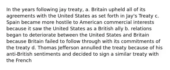 In the years following jay treaty, a. Britain upheld all of its agreements with the United States as set forth in Jay's Treaty c. Spain became more hostile to American commercial interests because it saw the United States as a British ally b. relations began to deteriorate between the United States and Britain because Britain failed to follow through with its commitments of the treaty d. Thomas Jefferson annulled the treaty because of his anti-British sentiments and decided to sign a similar treaty with the French