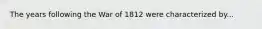 The years following the War of 1812 were characterized by...