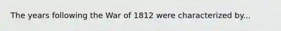 The years following the War of 1812 were characterized by...