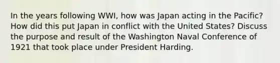 In the years following WWI, how was Japan acting in the Pacific? How did this put Japan in conflict with the United States? Discuss the purpose and result of the Washington Naval Conference of 1921 that took place under President Harding.