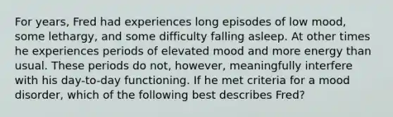 For years, Fred had experiences long episodes of low mood, some lethargy, and some difficulty falling asleep. At other times he experiences periods of elevated mood and more energy than usual. These periods do not, however, meaningfully interfere with his day-to-day functioning. If he met criteria for a mood disorder, which of the following best describes Fred?