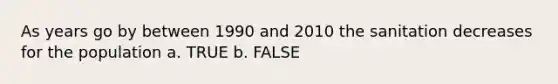 As years go by between 1990 and 2010 the sanitation decreases for the population a. TRUE b. FALSE