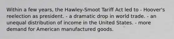 Within a few years, the Hawley-Smoot Tariff Act led to - Hoover's reelection as president. - a dramatic drop in world trade. - an unequal distribution of income in the United States. - more demand for American manufactured goods.