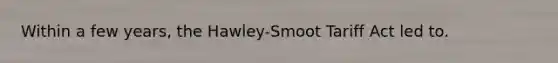 Within a few years, the Hawley-Smoot Tariff Act led to.