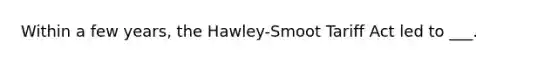 Within a few years, the Hawley-Smoot Tariff Act led to ___.