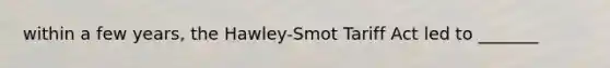 within a few years, the Hawley-Smot Tariff Act led to _______