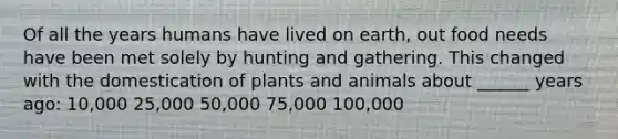 Of all the years humans have lived on earth, out food needs have been met solely by hunting and gathering. This changed with the domestication of plants and animals about ______ years ago: 10,000 25,000 50,000 75,000 100,000