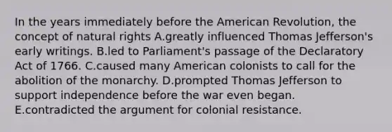 In the years immediately before the American Revolution, the concept of natural rights A.greatly influenced Thomas Jefferson's early writings. B.led to Parliament's passage of the Declaratory Act of 1766. C.caused many American colonists to call for the abolition of the monarchy. D.prompted Thomas Jefferson to support independence before the war even began. E.contradicted the argument for colonial resistance.