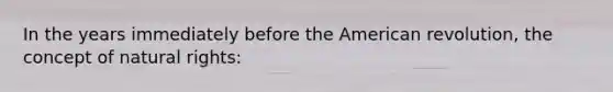 In the years immediately before the American revolution, the concept of natural rights: