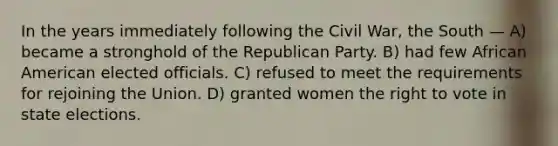 In the years immediately following the Civil War, the South — A) became a stronghold of the Republican Party. B) had few African American elected officials. C) refused to meet the requirements for rejoining the Union. D) granted women the right to vote in state elections.