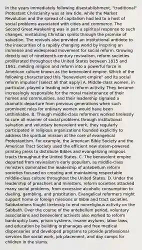 In the years immediately following disestablishment, "traditional" Protestant Christianity was at low tide, while the Market Revolution and the spread of capitalism had led to a host of social problems associated with cities and commerce. The Second Great Awakening was in part a spiritual response to such changes, revitalizing Christian spirits through the promise of salvation. The revivals also provided an institutional antidote to the insecurities of a rapidly changing world by inspiring an immense and widespread movement for social reform. Growing directly out of nineteenth-century revivalism, reform societies proliferated throughout the United States between 1815 and 1861, melding religion and reform into a powerful force in American culture known as the benevolent empire. Which of the following characterized this "benevolent empire" and its social reform impulse? [select all that apply] A. Middle-class women, in particular, played a leading role in reform activity. They became increasingly responsible for the moral maintenance of their homes and communities, and their leadership signaled a dramatic departure from previous generations when such prominent roles for ordinary women would have been unthinkable. B. Though middle-class reformers worked tirelessly to cure all manner of social problems through institutional salvation and voluntary benevolent work, they regularly participated in religious organizations founded explicitly to address the spiritual mission at the core of evangelical Protestantism. For example, the American Bible Society and the American Tract Society used the efficient new steam-powered printing press to distribute Bibles and evangelizing religious tracts throughout the United States. C. The benevolent empire departed from revivalism's early populism, as middle-class ministers dominated the leadership of antebellum reform societies focused on creating and maintaining respectable middle-class culture throughout the United States. D. Under the leadership of preachers and ministers, reform societies attacked many social problems, from excessive alcoholic consumption to dueling, gambling, and prostitution. Evangelical reformers might support home or foreign missions or Bible and tract societies. Sabbatarians fought tirelessly to end nonreligious activity on the Sabbath. Over the course of the antebellum period, voluntary associations and benevolent activists also worked to reform bankruptcy laws, prison systems, insane asylums, labor laws, and education by building orphanages and free medical dispensaries and developed programs to provide professional services like social work, job placement, and day camps for children in the slums.