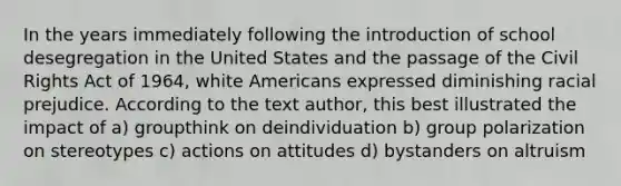 In the years immediately following the introduction of school desegregation in the United States and the passage of the Civil Rights Act of 1964, white Americans expressed diminishing racial prejudice. According to the text author, this best illustrated the impact of a) groupthink on deindividuation b) group polarization on stereotypes c) actions on attitudes d) bystanders on altruism