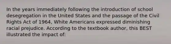 In the years immediately following the introduction of school desegregation in the United States and the passage of the Civil Rights Act of 1964, White Americans expressed diminishing racial prejudice. According to the textbook author, this BEST illustrated the impact of: