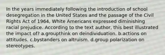 In the years immediately following the introduction of school desegregation in the United States and the passage of the Civil Rights Act of 1964, White Americans expressed diminishing racial prejudice. According to the text author, this best illustrated the impact of? a.groupthink on deindividuation. b.actions on attitudes. c.bystanders on altruism. d.group polarization on stereotypes.