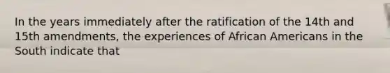 In the years immediately after the ratification of the 14th and 15th amendments, the experiences of African Americans in the South indicate that