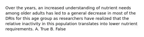 Over the years, an increased understanding of nutrient needs among older adults has led to a general decrease in most of the DRIs for this age group as researchers have realized that the relative inactivity in this population translates into lower nutrient requirements. A. True B. False