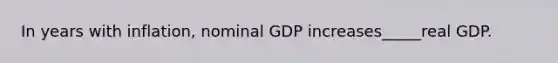 In years with inflation, nominal GDP increases_____real GDP.