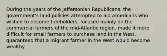 During the years of the Jeffersonian Republicans, the government's land policies attempted to aid Americans who wished to become freeholders. focused mainly on the commercial farmers of the mid-Atlantic region. made it more difficult for small farmers to purchase land in the West. guaranteed that a migrant farmer in the West would become wealthy.