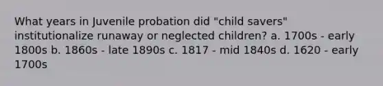 What years in Juvenile probation did "child savers" institutionalize runaway or neglected children? a. 1700s - early 1800s b. 1860s - late 1890s c. 1817 - mid 1840s d. 1620 - early 1700s