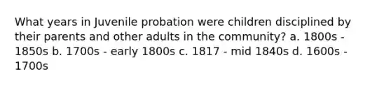 What years in Juvenile probation were children disciplined by their parents and other adults in the community? a. 1800s - 1850s b. 1700s - early 1800s c. 1817 - mid 1840s d. 1600s - 1700s