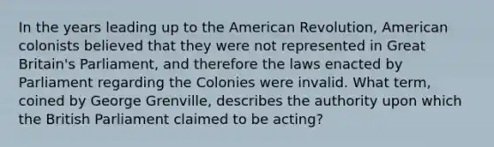 In the years leading up to the American Revolution, American colonists believed that they were not represented in Great Britain's Parliament, and therefore the laws enacted by Parliament regarding the Colonies were invalid. What term, coined by George Grenville, describes the authority upon which the British Parliament claimed to be acting?